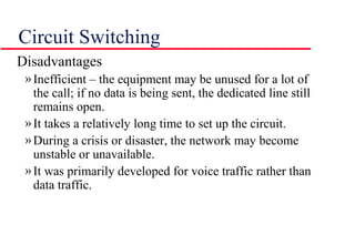 Circuit Switching
Disadvantages
»Inefficient – the equipment may be unused for a lot of
the call; if no data is being sent, the dedicated line still
remains open.
»It takes a relatively long time to set up the circuit.
»During a crisis or disaster, the network may become
unstable or unavailable.
»It was primarily developed for voice traffic rather than
data traffic.
 