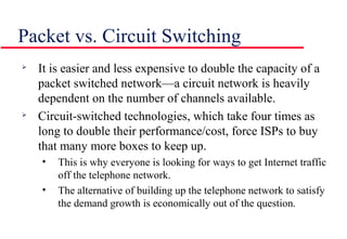 Packet vs. Circuit Switching

It is easier and less expensive to double the capacity of a
packet switched network—a circuit network is heavily
dependent on the number of channels available.

Circuit-switched technologies, which take four times as
long to double their performance/cost, force ISPs to buy
that many more boxes to keep up.
• This is why everyone is looking for ways to get Internet traffic
off the telephone network.
• The alternative of building up the telephone network to satisfy
the demand growth is economically out of the question.
 
