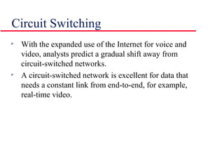 Circuit Switching

With the expanded use of the Internet for voice and
video, analysts predict a gradual shift away from
circuit-switched networks.

A circuit-switched network is excellent for data that
needs a constant link from end-to-end, for example,
real-time video.
 