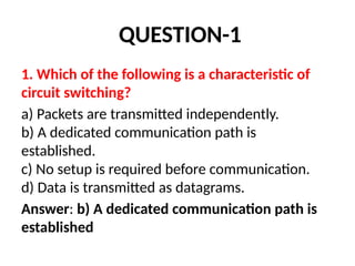 QUESTION-1
1. Which of the following is a characteristic of
circuit switching?
a) Packets are transmitted independently.
b) A dedicated communication path is
established.
c) No setup is required before communication.
d) Data is transmitted as datagrams.
Answer: b) A dedicated communication path is
established
 