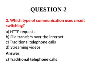 QUESTION-2
2. Which type of communication uses circuit
switching?
a) HTTP requests
b) File transfers over the internet
c) Traditional telephone calls
d) Streaming videos
Answer:
c) Traditional telephone calls
 