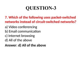 QUESTION-3
7. Which of the following uses packet-switched
networks instead of circuit-switched networks?
a) Video conferencing
b) Email communication
c) Internet browsing
d) All of the above
Answer: d) All of the above
 