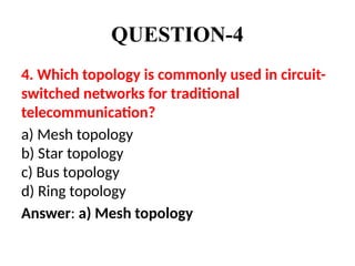 QUESTION-4
4. Which topology is commonly used in circuit-
switched networks for traditional
telecommunication?
a) Mesh topology
b) Star topology
c) Bus topology
d) Ring topology
Answer: a) Mesh topology
 
