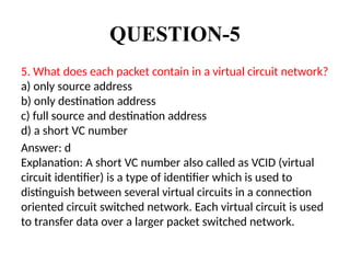 QUESTION-5
5. What does each packet contain in a virtual circuit network?
a) only source address
b) only destination address
c) full source and destination address
d) a short VC number
Answer: d
Explanation: A short VC number also called as VCID (virtual
circuit identifier) is a type of identifier which is used to
distinguish between several virtual circuits in a connection
oriented circuit switched network. Each virtual circuit is used
to transfer data over a larger packet switched network.
 