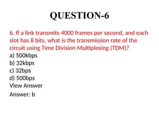 QUESTION-6
6. If a link transmits 4000 frames per second, and each
slot has 8 bits, what is the transmission rate of the
circuit using Time Division Multiplexing (TDM)?
a) 500kbps
b) 32kbps
c) 32bps
d) 500bps
View Answer
Answer: b
 