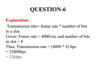 QUESTION-6
Explanation:
Transmission rate= frame rate * number of bits
in a slot.
Given: Frame rate = 4000/sec and number of bits
in slot = 8
Thus, Transmission rate = (4000 * 8) bps
= 32000bps
= 32kbps
 