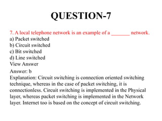 QUESTION-7
7. A local telephone network is an example of a _______ network.
a) Packet switched
b) Circuit switched
c) Bit switched
d) Line switched
View Answer
Answer: b
Explanation: Circuit switching is connection oriented switching
technique, whereas in the case of packet switching, it is
connectionless. Circuit switching is implemented in the Physical
layer, whereas packet switching is implemented in the Network
layer. Internet too is based on the concept of circuit switching.
 