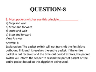 QUESTION-8
8. Most packet switches use this principle ____________
a) Stop and wait
b) Store and forward
c) Store and wait
d) Stop and forward
View Answer
Answer: b
Explanation: The packet switch will not transmit the first bit to
outbound link until it receives the entire packet. If the entire
packet is not received and the time-out period expires, the packet
switch will inform the sender to resend the part of packet or the
entire packet based on the algorithm being used.
 