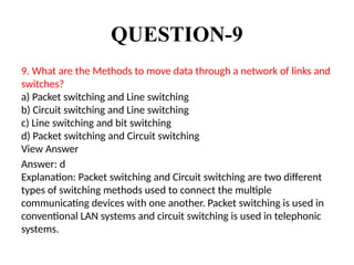 QUESTION-9
9. What are the Methods to move data through a network of links and
switches?
a) Packet switching and Line switching
b) Circuit switching and Line switching
c) Line switching and bit switching
d) Packet switching and Circuit switching
View Answer
Answer: d
Explanation: Packet switching and Circuit switching are two different
types of switching methods used to connect the multiple
communicating devices with one another. Packet switching is used in
conventional LAN systems and circuit switching is used in telephonic
systems.
 