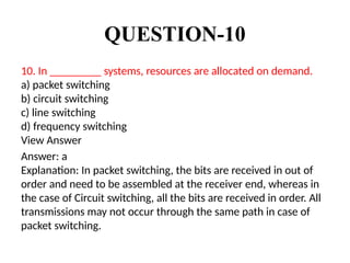 QUESTION-10
10. In _________ systems, resources are allocated on demand.
a) packet switching
b) circuit switching
c) line switching
d) frequency switching
View Answer
Answer: a
Explanation: In packet switching, the bits are received in out of
order and need to be assembled at the receiver end, whereas in
the case of Circuit switching, all the bits are received in order. All
transmissions may not occur through the same path in case of
packet switching.
 