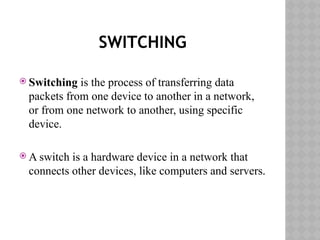 SWITCHING
 Switching is the process of transferring data
packets from one device to another in a network,
or from one network to another, using specific
device.
 A switch is a hardware device in a network that
connects other devices, like computers and servers.
 