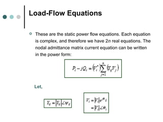 Load-Flow Equations

   These are the static power flow equations. Each equation
    is complex, and therefore we have 2n real equations. The
    nodal admittance matrix current equation can be written
    in the power form:




    Let,
 