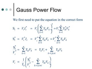 Gauss Power Flow
We first need to put the equation in the correct form
                                         *
                             n             n
Si =    Vi I i*       = Vi  ∑ YikVk ÷ = Vi ∑ YikVk*
                                                 *

                            k =1          k =1
                             n                    n
S* = Vi* I i = Vi* ∑ YikVk = Vi* ∑ YikVk
 i
                            k =1                 k =1

S*       n                              n
 i
Vi*
    =   ∑ YikVk          = YiiVi +     ∑         YikVk
        k =1                         k =1,k ≠i

      1  S*       n     
Vi =      i* − ∑ YikVk ÷
     Yii  V
              k =1,k ≠i
                         ÷
                         
                  i
 