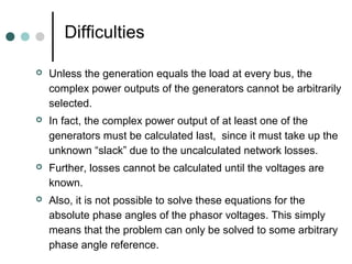 Difficulties

   Unless the generation equals the load at every bus, the
    complex power outputs of the generators cannot be arbitrarily
    selected.
   In fact, the complex power output of at least one of the
    generators must be calculated last, since it must take up the
    unknown “slack” due to the uncalculated network losses.
   Further, losses cannot be calculated until the voltages are
    known.
   Also, it is not possible to solve these equations for the
    absolute phase angles of the phasor voltages. This simply
    means that the problem can only be solved to some arbitrary
    phase angle reference.
 