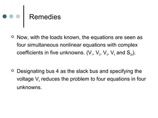 Remedies

   Now, with the loads known, the equations are seen as
    four simultaneous nonlinear equations with complex
    coefficients in five unknowns. (V1, V2, V3, V4 and SG4).


   Designating bus 4 as the slack bus and specifying the
    voltage V4 reduces the problem to four equations in four
    unknowns.
 