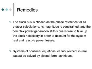 Remedies

   The slack bus is chosen as the phase reference for all
    phasor calculations, its magnitude is constrained, and the
    complex power generation at this bus is free to take up
    the slack necessary in order to account for the system
    real and reactive power losses.


   Systems of nonlinear equations, cannot (except in rare
    cases) be solved by closed-form techniques.
 