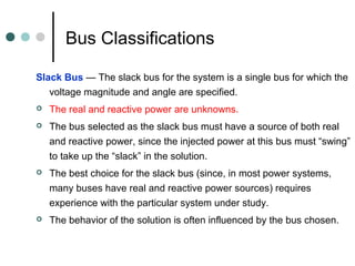 Bus Classifications

Slack Bus — The slack bus for the system is a single bus for which the
   voltage magnitude and angle are specified.
   The real and reactive power are unknowns.
   The bus selected as the slack bus must have a source of both real
    and reactive power, since the injected power at this bus must “swing”
    to take up the “slack” in the solution.
   The best choice for the slack bus (since, in most power systems,
    many buses have real and reactive power sources) requires
    experience with the particular system under study.
   The behavior of the solution is often influenced by the bus chosen.
 
