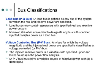 Bus Classifications
Load Bus (P-Q Bus) : A load bus is defined as any bus of the system
  for which the real and reactive power are specified.
 Load buses may contain generators with specified real and reactive
  power outputs;
 however, it is often convenient to designate any bus with specified
  injected complex power as a load bus.

Voltage Controlled Bus (P-V Bus) : Any bus for which the voltage
  magnitude and the injected real power are specified is classified as a
  voltage controlled (or P-V) bus.
 The injected reactive power is a variable (with specified upper and
  lower bounds) in the power flow analysis.
 (A P-V bus must have a variable source of reactive power such as a
  generator.)
 