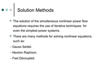 Solution Methods

   The solution of the simultaneous nonlinear power flow
    equations requires the use of iterative techniques for
    even the simplest power systems.
   There are many methods for solving nonlinear equations,
    such as:
- Gauss Seidel.
- Newton Raphson.
- Fast Decoupled.
 