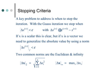 Stopping Criteria
A key problem to address is when to stop the
iteration. With the Guass iteration we stop when
   ∆x ( v ) < ε               with ∆x ( v ) @x ( v +1) − x ( v )
If x is a scalar this is clear, but if x is a vector we
need to generalize the absolute value by using a norm
   ∆x ( v )       <ε
              j
Two common norms are the Euclidean & infinity
                        n
   ∆x 2 =              ∑ ∆xi2               ∆x ∞ = max i ∆x i
                       i =1
 