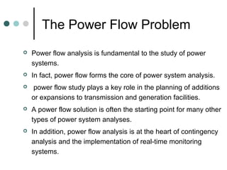 The Power Flow Problem
   Power flow analysis is fundamental to the study of power
    systems.
   In fact, power flow forms the core of power system analysis.
   power flow study plays a key role in the planning of additions
    or expansions to transmission and generation facilities.
   A power flow solution is often the starting point for many other
    types of power system analyses.
   In addition, power flow analysis is at the heart of contingency
    analysis and the implementation of real-time monitoring
    systems.
 