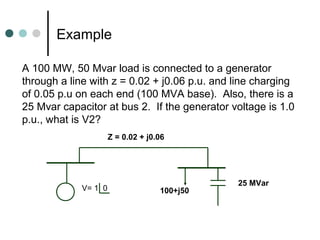 Example

A 100 MW, 50 Mvar load is connected to a generator
through a line with z = 0.02 + j0.06 p.u. and line charging
of 0.05 p.u on each end (100 MVA base). Also, there is a
25 Mvar capacitor at bus 2. If the generator voltage is 1.0
p.u., what is V2?
                     Z = 0.02 + j0.06




                                              25 MVar
            V= 1 0                 100+j50
 