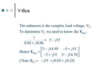 Y-Bus


The unknown is the complex load voltage, V2 .
To determine V2 we need to know the Ybus .
         1
                 = 5 − j15
   0.02 + j 0.06
             5 − j14.95 −5 + j15 
Hence Ybus = 
              −5 + j15 5 − j14.70   
( Note B22 = - j15 + j 0.05 + j 0.25)
 