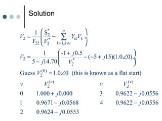 Solution

      1  S*      n     
V2 =      * − ∑ YikVk ÷
            2
     Y22  V2 k =1,k ≠i 
          1      -1 + j 0.5                     
V2 =                        − (−5 + j15)(1.0∠0) ÷
     5 − j14.70  V2   *
                                                 
Guess V2(0) = 1.0∠0 (this is known as a flat start)
v         V2( v )                 v         V2(v )
0     1.000 + j 0.000             3      0.9622 − j 0.0556
1     0.9671 − j 0.0568           4      0.9622 − j 0.0556
2     0.9624 − j 0.0553
 