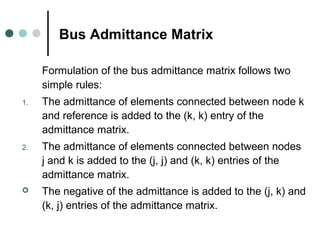 Bus Admittance Matrix

     Formulation of the bus admittance matrix follows two
     simple rules:
1.   The admittance of elements connected between node k
     and reference is added to the (k, k) entry of the
     admittance matrix.
2.   The admittance of elements connected between nodes
     j and k is added to the (j, j) and (k, k) entries of the
     admittance matrix.
    The negative of the admittance is added to the (j, k) and
     (k, j) entries of the admittance matrix.
 