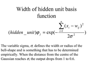 Width of hidden unit basis
                  function
                                          n

                                        ∑ (x    i   − wij )   2


     (hidden _ unit )ϕ j = exp(−         i =1
                                                                  )
                                                2σ   2



The variable sigma, σ, defines the width or radius of the
bell-shape and is something that has to be determined
empirically. When the distance from the centre of the
Gaussian reaches σ, the output drops from 1 to 0.6.
 