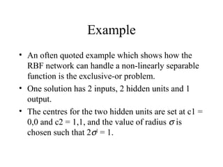 Example
• An often quoted example which shows how the
  RBF network can handle a non-linearly separable
  function is the exclusive-or problem.
• One solution has 2 inputs, 2 hidden units and 1
  output.
• The centres for the two hidden units are set at c1 =
  0,0 and c2 = 1,1, and the value of radius σ is
  chosen such that 2σ2 = 1.
 