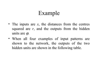Example
• The inputs are x, the distances from the centres
  squared are r, and the outputs from the hidden
  units are ϕ.
• When all four examples of input patterns are
  shown to the network, the outputs of the two
  hidden units are shown in the following table.
 