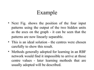Example
• Next Fig. shows the position of the four input
  patterns using the output of the two hidden units
  as the axes on the graph - it can be seen that the
  patterns are now linearly separable.
• This is an ideal solution - the centres were chosen
  carefully to show this result.
• Methods generally adopted for learning in an RBF
  network would find it impossible to arrive at those
  centre values - later learning methods that are
  usually adopted will be described.
 