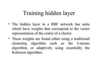 Training hidden layer
• The hidden layer in a RBF network has units
  which have weights that correspond to the vector
  representation of the centre of a cluster.
• These weights are found either using a traditional
  clustering algorithm such as the k-means
  algorithm, or adaptively using essentially the
  Kohonen algorithm.
 