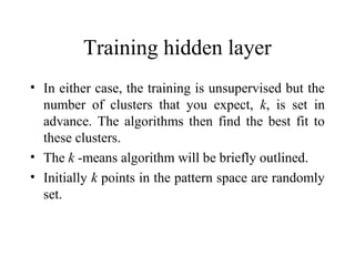 Training hidden layer
• In either case, the training is unsupervised but the
  number of clusters that you expect, k, is set in
  advance. The algorithms then find the best fit to
  these clusters.
• The k -means algorithm will be briefly outlined.
• Initially k points in the pattern space are randomly
  set.
 