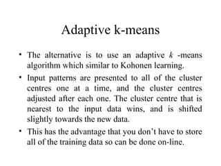 Adaptive k-means
• The alternative is to use an adaptive k -means
  algorithm which similar to Kohonen learning.
• Input patterns are presented to all of the cluster
  centres one at a time, and the cluster centres
  adjusted after each one. The cluster centre that is
  nearest to the input data wins, and is shifted
  slightly towards the new data.
• This has the advantage that you don’t have to store
  all of the training data so can be done on-line.
 
