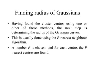 Finding radius of Gaussians
• Having found the cluster centres using one or
  other of these methods, the next step is
  determining the radius of the Gaussian curves.
• This is usually done using the P-nearest neighbour
  algorithm.
• A number P is chosen, and for each centre, the P
  nearest centres are found.
 