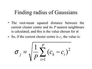 Finding radius of Gaussians
• The root-mean squared distance between the
  current cluster centre and its P nearest neighbours
  is calculated, and this is the value chosen for σ.
• So, if the current cluster centre is cj, the value is:

                        P
        1
    σj=   ∑ (ck − ci )
        P i =1
                       2
 
