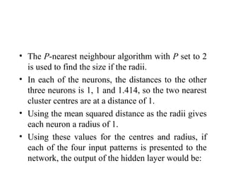• The P-nearest neighbour algorithm with P set to 2
  is used to find the size if the radii.
• In each of the neurons, the distances to the other
  three neurons is 1, 1 and 1.414, so the two nearest
  cluster centres are at a distance of 1.
• Using the mean squared distance as the radii gives
  each neuron a radius of 1.
• Using these values for the centres and radius, if
  each of the four input patterns is presented to the
  network, the output of the hidden layer would be:
 