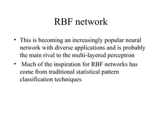 RBF network
• This is becoming an increasingly popular neural
  network with diverse applications and is probably
  the main rival to the multi-layered perceptron
• Much of the inspiration for RBF networks has
  come from traditional statistical pattern
  classification techniques
 