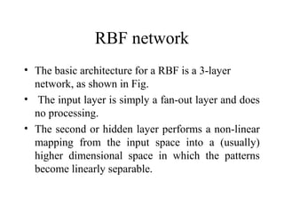 RBF network
• The basic architecture for a RBF is a 3-layer
  network, as shown in Fig.
• The input layer is simply a fan-out layer and does
  no processing.
• The second or hidden layer performs a non-linear
  mapping from the input space into a (usually)
  higher dimensional space in which the patterns
  become linearly separable.
 