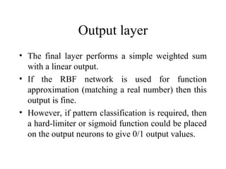 Output layer
• The final layer performs a simple weighted sum
  with a linear output.
• If the RBF network is used for function
  approximation (matching a real number) then this
  output is fine.
• However, if pattern classification is required, then
  a hard-limiter or sigmoid function could be placed
  on the output neurons to give 0/1 output values.
 