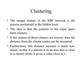 Clustering
• The unique feature of the RBF network is the
  process performed in the hidden layer.
• The idea is that the patterns in the input space
  form clusters.
• If the centres of these clusters are known, then the
  distance from the cluster centre can be measured.
• Furthermore, this distance measure is made non-
  linear, so that if a pattern is in an area that is close
  to a cluster centre it gives a value close to 1.
 