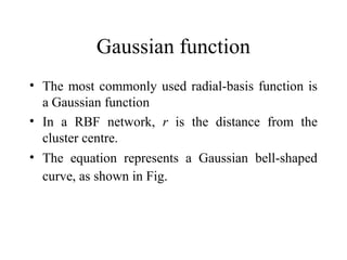 Gaussian function
• The most commonly used radial-basis function is
  a Gaussian function
• In a RBF network, r is the distance from the
  cluster centre.
• The equation represents a Gaussian bell-shaped
  curve, as shown in Fig.
 