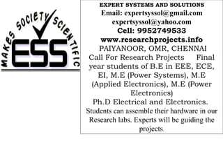 EXPERT SYSTEMS AND SOLUTIONS
     Email: expertsyssol@gmail.com
        expertsyssol@yahoo.com
          Cell: 9952749533
     www.researchprojects.info
    PAIYANOOR, OMR, CHENNAI
 Call For Research Projects          Final
 year students of B.E in EEE, ECE,
    EI, M.E (Power Systems), M.E
  (Applied Electronics), M.E (Power
              Electronics)
  Ph.D Electrical and Electronics.
Students can assemble their hardware in our
 Research labs. Experts will be guiding the
                 projects.
 