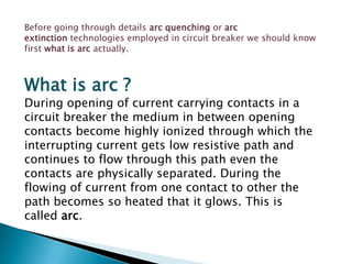 Before going through details arc quenching or arc
extinction technologies employed in circuit breaker we should know
first what is arc actually.

What is arc ?

During opening of current carrying contacts in a
circuit breaker the medium in between opening
contacts become highly ionized through which the
interrupting current gets low resistive path and
continues to flow through this path even the
contacts are physically separated. During the
flowing of current from one contact to other the
path becomes so heated that it glows. This is
called arc.

 