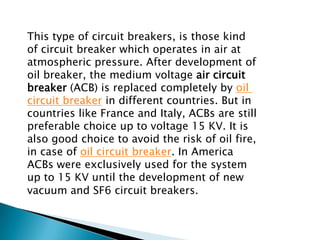 This type of circuit breakers, is those kind
of circuit breaker which operates in air at
atmospheric pressure. After development of
oil breaker, the medium voltage air circuit
breaker (ACB) is replaced completely by oil
circuit breaker in different countries. But in
countries like France and Italy, ACBs are still
preferable choice up to voltage 15 KV. It is
also good choice to avoid the risk of oil fire,
in case of oil circuit breaker. In America
ACBs were exclusively used for the system
up to 15 KV until the development of new
vacuum and SF6 circuit breakers.

 