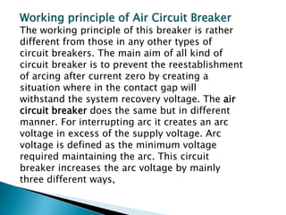 Working principle of Air Circuit Breaker

The working principle of this breaker is rather
different from those in any other types of
circuit breakers. The main aim of all kind of
circuit breaker is to prevent the reestablishment
of arcing after current zero by creating a
situation where in the contact gap will
withstand the system recovery voltage. The air
circuit breaker does the same but in different
manner. For interrupting arc it creates an arc
voltage in excess of the supply voltage. Arc
voltage is defined as the minimum voltage
required maintaining the arc. This circuit
breaker increases the arc voltage by mainly
three different ways,

 