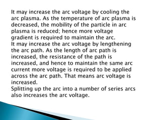 It may increase the arc voltage by cooling the
arc plasma. As the temperature of arc plasma is
decreased, the mobility of the particle in arc
plasma is reduced; hence more voltage
gradient is required to maintain the arc.
It may increase the arc voltage by lengthening
the arc path. As the length of arc path is
increased, the resistance of the path is
increased, and hence to maintain the same arc
current more voltage is required to be applied
across the arc path. That means arc voltage is
increased.
Splitting up the arc into a number of series arcs
also increases the arc voltage.

 