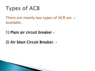 There are mainly two types of ACB are
available.

1) Plain air circuit breaker



2) Air blast Circuit Breaker.





 